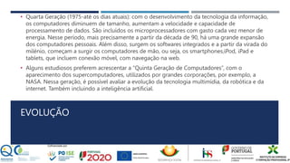 EVOLUÇÃO
• Quarta Geração (1975-até os dias atuais): com o desenvolvimento da tecnologia da informação,
os computadores diminuem de tamanho, aumentam a velocidade e capacidade de
processamento de dados. São incluídos os microprocessadores com gasto cada vez menor de
energia. Nesse período, mais precisamente a partir da década de 90, há uma grande expansão
dos computadores pessoais. Além disso, surgem os softwares integrados e a partir da virada do
milénio, começam a surgir os computadores de mão, ou seja, os smartphones,iPod, iPad e
tablets, que incluem conexão móvel, com navegação na web.
• Alguns estudiosos preferem acrescentar a “Quinta Geração de Computadores”, com o
aparecimento dos supercomputadores, utilizados por grandes corporações, por exemplo, a
NASA. Nessa geração, é possível avaliar a evolução da tecnologia multimídia, da robótica e da
internet. Também incluindo a inteligência artificial.
 