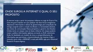 ONDE SURGIU A INTERNET E QUAL O SEU
PROPÓSITO
• A internet surgiu a partir de pesquisas militares no auge da Guerra Fria.
Cima de guerra bipolar em que qualquer das duas forças antagónicas
disputavam informações e táticas de geoestratégia para aniquilação do
inimigo, surgindo assim a criação da eficácia e a necessidade absoluta
dos meios de comunicação. Nessa perspetiva, o governo dos Estados
Unidos temia um ataque russo às bases militares. Um ataque poderia
trazer a público informações sigilosas, tornando os EUA vulneráveis.
Então foi idealizado um modelo de troca e compartilhamento de
informações que permitisse a descentralização das mesmas. Urgiu a
invenção duma rede, a ARPANET, criada pela ARPA, sigla para Advanced
Research Projects Agency.
 