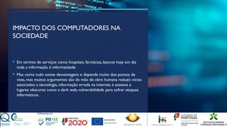 IMPACTO DOS COMPUTADORES NA
SOCIEDADE
 Em termos de serviços como hospitais, farmácias, bancos hoje em dia
toda a informação é informatizada
 Mas como tudo existe desvantagens e depende muito dos pontos de
vista, mas muitos argumentos são de mão de obra humana reduzir, vícios
associados a tecnologia, informação errada na internet, e acessos a
lugares obscuros como a dark web, vulnerabilidade para sofrer ataques
informáticos.
 