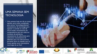 UMA SEMANA SEM
TECNOLOGIA
 Uma semana hoje em dia na nossa
opinião seria muito complicado
pois somos “tecnodependentes”
necessitamos de tecnologia para
aquecer a comida no caso de
micro-ondas, necessitamos de
computadores para ter aulas em
contexto de pandemia,
necessitamos de telemóveis para
comunicar, necessitamos de
televisão para nos informarmos,
portanto seria um desafio que na
nossa opinião seria interessante
mas longe de ser fácil
 