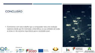 CONCLUSÃO
• Concluímos com este trabalho que o computador teve uma evolução
explosiva desde que foi inventado e diversificou na sua utilidade até todas
as áreas e é de extrema importância para a sociedade atual .
 