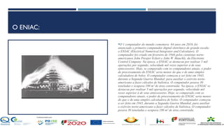 O ENIAC:
O 1 computador do mundo comemora 64 anos em 2010, foi
anunciado o primeiro computador digital eletrônico de grande escala:
o ENIAC (Electrical Numerical Integrator and Calculator). O
computador foi criado em fevereiro de 1946 pelos cientistas norte-
americanos John Presper Eckert e John W. Mauchly, da Electronic
Control Company. Na época, o ENIAC se destacou por realizar 5 mil
operações por segundo, velocidade mil vezes superior à de seus
antecessores. Hoje, se comparado com os computadores atuais, o poder
de processamento do ENIAC seria menor do que o de uma simples
calculadora de bolso. O computador começou a ser feito em 1943,
durante a Segunda Guerra Mundial, para auxiliar o exército norte-
americano a fazer cálculos de balística. O computador pesava 30
toneladas e ocupava 180 m² de área construída. Na época, o ENIAC se
destacou por realizar 5 mil operações por segundo, velocidade mil
vezes superior à de seus antecessores. Hoje, se comparado com os
computadores atuais, o poder de processamento do ENIAC seria menor
do que o de uma simples calculadora de bolso. O computador começou
a ser feito em 1943, durante a Segunda Guerra Mundial, para auxiliar
o exército norte-americano a fazer cálculos de balística. O computador
pesava 30 toneladas e ocupava 180 m² de área construída.
 