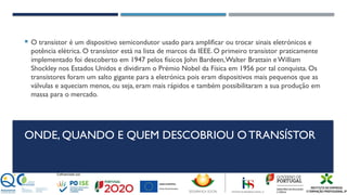 ONDE, QUANDO E QUEM DESCOBRIOU O TRANSÍSTOR
 O transístor é um dispositivo semicondutor usado para amplificar ou trocar sinais eletrónicos e
potência elétrica. O transístor está na lista de marcos da IEEE. O primeiro transístor praticamente
implementado foi descoberto em 1947 pelos físicos John Bardeen,Walter Brattain eWilliam
Shockley nos Estados Unidos e dividiram o Prémio Nobel da Física em 1956 por tal conquista. Os
transístores foram um salto gigante para a eletrónica pois eram dispositivos mais pequenos que as
válvulas e aqueciam menos, ou seja, eram mais rápidos e também possibilitaram a sua produção em
massa para o mercado.
 
