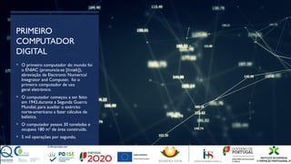 PRIMEIRO
COMPUTADOR
DIGITAL
 O primeiro computador do mundo foi
o ENIAC (pronuncia-se [ niæk]),
ɛ
abreviação de Electronic Numerical
Integrator and Computer, foi o
primeiro computador de uso
geral eletrónico.
 O computador começou a ser feito
em 1943,durante a Segunda Guerra
Mundial, para auxiliar o exército
norte-americano a fazer cálculos de
balística.
 O computador pesava 30 toneladas e
ocupava 180 m² de área construída.
 5 mil operações por segundo,
 