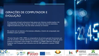 GERAÇÕES DE COMPUTADOR E
EVOLUÇÃO
• O computador, tal qual conhecemos hoje, passou por diversas transformações e foi
seaperfeiçoando ao longo do tempo, a partir do avanço das áreas da matemática,
engenharia,eletrónica, e por isso, não existe somente um inventor.
• De acordo com os sistemas e ferramentas utilizados, a história da computação está
divididaem quatro períodos:
• Primeira Geração (1951-1959): os computadores de primeira geração funcionavam por
meio de circuitos e válvulas eletrónicas, os quais possuíam o uso restrito, além de serem
imensos e consumiam muita energia. Um exemplo é o ENIAC (Eletronic Numerical
Integrator and Computer) que consumia cerca de 200 quilowatts e possuía 19.000
válvulas.
 