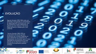 EVOLUÇÃO
• Segunda Geração (1959-1965): ainda com
dimensões muito grandes, os computadores
da segunda geração funcionavam por meio
de transístores, os quais substituíram as
válvulas que eram maiores e mais lentas.
Nesse período já é utilizado para o uso
comercial.
• Terceira Geração (1965-1975): os
computadores da terceira geração
funcionavam por circuitos integrados, os
quais substituíram os transístores e já
apresentavam uma dimensão menor e maior
capacidade de processamento. Foi nesse
período que os chips foram criados e a
utilização de computadores pessoais
começou.
 
