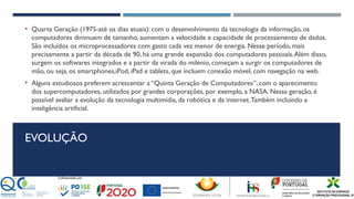 EVOLUÇÃO
• Quarta Geração (1975-até os dias atuais): com o desenvolvimento da tecnologia da informação, os
computadores diminuem de tamanho, aumentam a velocidade e capacidade de processamento de dados.
São incluídos os microprocessadores com gasto cada vez menor de energia. Nesse período, mais
precisamente a partir da década de 90, há uma grande expansão dos computadores pessoais.Além disso,
surgem os softwares integrados e a partir da virada do milénio, começam a surgir os computadores de
mão, ou seja, os smartphones,iPod, iPad e tablets, que incluem conexão móvel, com navegação na web.
• Alguns estudiosos preferem acrescentar a “Quinta Geração de Computadores”, com o aparecimento
dos supercomputadores, utilizados por grandes corporações, por exemplo, a NASA. Nessa geração, é
possível avaliar a evolução da tecnologia multimídia, da robótica e da internet.Também incluindo a
inteligência artificial.
 