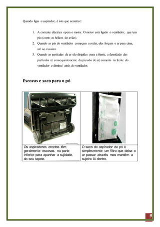 9
Quando ligas o aspirador, é isto que acontece:
1. A corrente eléctrica opera o motor. O motor está ligado o ventilador, que tem
pás (como as hélices do avião).
2. Quando as pás do ventilador começam a rodar, eles forçam o ar para cima,
até ao exaustor.
3. Quando as partículas de ar são dirigidas para a frente, a densidade das
partículas (e consequentemente da pressão de ar) aumenta na frente do
ventilador e diminui atrás do ventilador.
Escovas e saco para o pó
Os aspiradores erectos têm
geralmente escovas, na parte
inferior para apanhar a sujidade,
do seu tapete.
O saco de aspirador de pó é
simplesmente um filtro que deixa o
ar passar através mas mantém a
sujeira lá dentro.
 