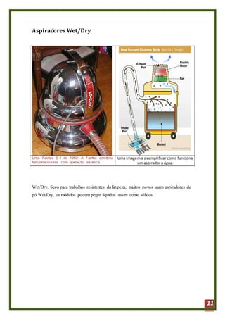 11
Aspiradores Wet/Dry
Uma Fairfax S-1 de 1950: A Fairfax combina
funcionalidades com apelação estética.
Uma imagem a exemplificar como funciona
um aspirador a água.
Wet/Dry. Seco para trabalhos resistentes da limpeza, muitos povos usam aspiradores de
pó Wet/Dry, os modelos podem pegar líquidos assim como sólidos.
 