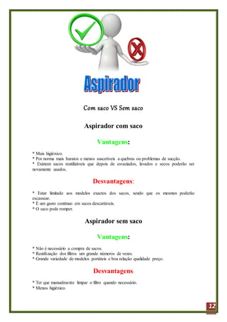 12
Com saco VS Sem saco
Aspirador com saco
Vantagens:
* Mais higiénico.
* Por norma mais baratos e menos suscetíveis a quebras ou problemas de sucção.
* Existem sacos reutilizáveis que depois de esvaziados, lavados e secos poderão ser
novamente usados.
Desvantagens:
* Estar limitado aos modelos exactos dos sacos, sendo que os mesmos poderão
escassear.
* É um gasto contínuo em sacos descartáveis.
* O saco pode romper.
Aspirador sem saco
Vantagens:
* Não é necessário a compra de sacos.
* Reutilização dos filtros um grande números de vezes.
* Grande variedade de modelos portáteis e boa relação qualidade preço.
Desvantagens:
* Ter que manualmente limpar o filtro quando necessário.
* Menos higiénico.
 