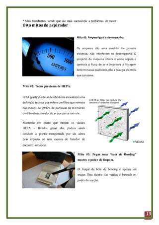 13
* Mais barulhentos sendo que são mais sucessíveis a problemas de motor
Oito mitos do aspirador
Mito #1: Ampere igual a desempenho.
Os amperes são uma medida da corrente
eléctrica, não interferem no desempenho. O
projecto da máquina inteira e como segura e
controla o fluxo de ar e incorpora a filtragem
determinasuaqualidade, não a energia eléctrica
que consome.
Mito #2: Todos precisam de HEPA.
HEPA (partícula de ar de eficiência elevada) é uma
definição técnica que refere um filtro que remova
não menos de 99.97% de partículas de 0.3 mícron
do diâmetro ou maior do ar que passa com ele.
Mantenha em mente que mesmo os vácuos
HEPA - filtrados gama alta, podem ainda
conduzir a poeira transportada por via aérea
pelo impacto de uma escova do batedor de
encontro ao tapete.
Mito #3: Pegar uma “bola de Bowling”
mostra o poder de limpeza.
O truque da bola de bowling é apenas um
truque. Esta técnica das vendas é baseada no
poder da sucção.
 