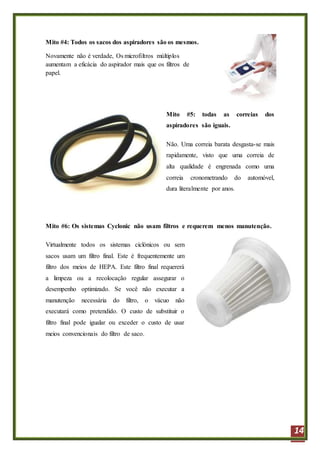 14
Mito #4: Todos os sacos dos aspiradores são os mesmos.
Novamente não é verdade, Os microfiltros múltiplos
aumentam a eficácia do aspirador mais que os filtros de
papel.
Mito #5: todas as correias dos
aspiradores são iguais.
Não. Uma correia barata desgasta-se mais
rapidamente, visto que uma correia de
alta qualidade é engrenada como uma
correia cronometrando do automóvel,
dura literalmente por anos.
Mito #6: Os sistemas Cyclonic não usam filtros e requerem menos manutenção.
Virtualmente todos os sistemas ciclónicos ou sem
sacos usam um filtro final. Este é frequentemente um
filtro dos meios de HEPA. Este filtro final requererá
a limpeza ou a recolocação regular assegurar o
desempenho optimizado. Se você não executar a
manutenção necessária do filtro, o vácuo não
executará como pretendido. O custo de substituir o
filtro final pode igualar ou exceder o custo de usar
meios convencionais do filtro de saco.
 