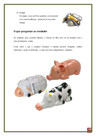 16
d) Designe
Em alguns casos um bom aspirador com potencial
e/ou com boa filtração, perde por ter um pobre
designe.
O que perguntar ao vendedor
Na realidade, para excelente filtração, o sistema do filtro deve ser do tamanho certo e
estar devidamente selado.
Como saber o que ir comprar? Pesquisar o máximo possível. Perguntar, verificar
referencias e pedir ao fabricante, a cópia dos testes independentes realizados.
 