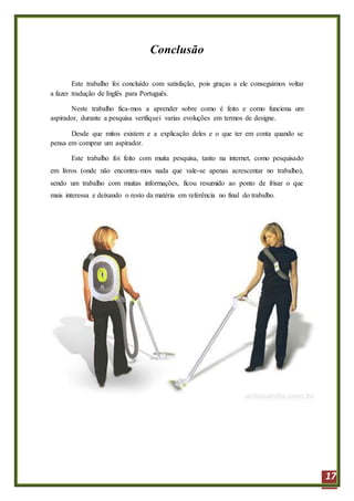 17
Conclusão
Este trabalho foi concluído com satisfação, pois graças a ele conseguimos voltar
a fazer tradução de Inglês para Português.
Neste trabalho fica-mos a aprender sobre como é feito e como funciona um
aspirador, durante a pesquisa verifiquei varias evoluções em termos de designe.
Desde que mitos existem e a explicação deles e o que ter em conta quando se
pensa em comprar um aspirador.
Este trabalho foi feito com muita pesquisa, tanto na internet, como pesquisado
em livros (onde não encontra-mos nada que vale-se apenas acrescentar no trabalho),
sendo um trabalho com muitas informações, ficou resumido ao ponto de frisar o que
mais interessa e deixando o resto da matéria em referência no final do trabalho.
 