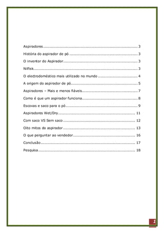 1
Aspiradores ............................................................................ 3
História do aspirador de pó ....................................................... 3
O inventor do Aspirador............................................................ 3
Nilfisk.................................................................................... 3
O electrodoméstico mais utilizado no mundo ................................ 4
A origem do aspirador de pó...................................................... 5
Aspiradores – Mais e menos fiáveis............................................. 7
Como é que um aspirador funciona............................................. 8
Escovas e saco para o pó.......................................................... 9
Aspiradores Wet/Dry.............................................................. 11
Com saco VS Sem saco .......................................................... 12
Oito mitos do aspirador .......................................................... 13
O que perguntar ao vendedor.................................................. 16
Conclusão ............................................................................ 17
Pesquisa .............................................................................. 18
 