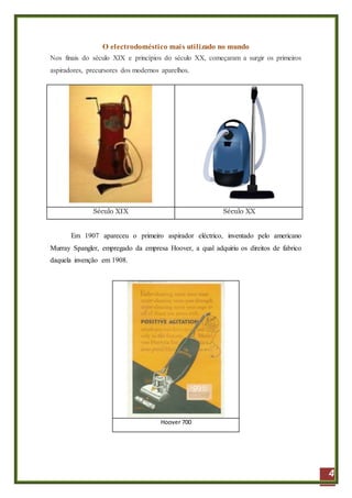 4
O electrodoméstico mais utilizado no mundo
Nos finais do século XIX e princípios do século XX, começaram a surgir os primeiros
aspiradores, precursores dos modernos aparelhos.
Século XIX Século XX
Em 1907 apareceu o primeiro aspirador eléctrico, inventado pelo americano
Murray Spangler, empregado da empresa Hoover, a qual adquiriu os direitos de fabrico
daquela invenção em 1908.
Hoover 700
 