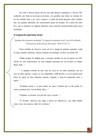 5
Em 1926 a Hoover lançou um dos seus mais famosos aspiradores, o Hoover 700,
conhecido por beats-as-it-sweeps-as-it-cleans, um aparelho mais eficaz na remoção do
pó das alcatifas: bate o pó, varre e aspira-o. A partir daí foram lançados vários modelos
mas sem grandes alterações nas características gerais do produto. Só a partir dos anos
80 é que se puderam ver algumas alterações mais concretas proporcionadas pelas novas
tecnologias.
A origemdo aspirador depó
Excertos do documento intitulado "A origem do aspirador de pó" por H Cecil Booth.
Transactions of the Society Newcomen, 1934-35 Vol. 15.
Neste trabalho ele descreve como ele fez o design do primeiro aspirador, avalia
as várias patentes anteriores, discute adopção da tecnologia no início do século XX.
“Minha atenção foi dirigida para a remoção mecânica de pó de tapetes em 1901
através de uma demonstração de uma máquina americana por seu inventor na Empire
Music Hall…”
“ A máquina consistia de uma caixa de cerca de um metro quadrado com um
saco na parte superior, à qual o ar era comprimido a 90lb pressão, o ar era soprado para
baixo do tapete de duas direcções opostas, enquanto a caixa foi empurrado sobre o
tapete…”
“Conduzira poeira e ar para dentro da caixa. Comentei que eu não podia ver
como se poderia tirar o pó de forma eficaz…”
“Perguntei ao inventor por que não sugar a poeira…”
“O inventor, observou que sugar a poeira are impossível e que tinha tentado
várias vezes sem sucesso, então ele se afastou.”
 