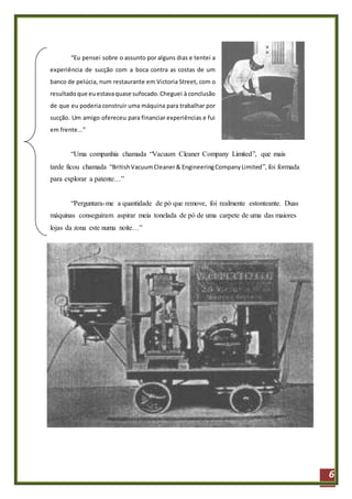 6
“Eu pensei sobre o assunto por alguns dias e tentei a
experiência de sucção com a boca contra as costas de um
banco de pelúcia, num restaurante em Victoria Street, com o
resultadoque euestavaquase sufocado.Cheguei à conclusão
de que eu poderia construir uma máquina para trabalhar por
sucção. Um amigo ofereceu para financiar experiências e fui
em frente...”
“Uma companhia chamada “Vacuum Cleaner Company Limited”, que mais
tarde ficou chamada “BritishVacuumCleaner& EngineeringCompanyLimited”, foi formada
para explorar a patente…”
“Perguntara-me a quantidade de pó que remove, foi realmente estonteante. Duas
máquinas conseguiram aspirar meia tonelada de pó de uma carpete de uma das maiores
lojas da zona este numa noite…”
 