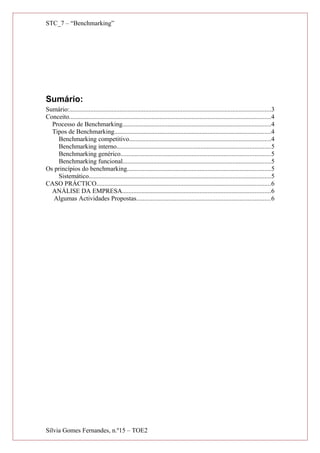 STC_7 – “Benchmarking”
Sumário:
Sumário:.............................................................................................................................3
Conceito.............................................................................................................................4
Processo de Benchmarking............................................................................................4
Tipos de Benchmarking.................................................................................................4
Benchmarking competitivo........................................................................................4
Benchmarking interno...............................................................................................5
Benchmarking genérico.............................................................................................5
Benchmarking funcional............................................................................................5
Os princípios do benchmarking.........................................................................................5
Sistemático.................................................................................................................5
CASO PRÁCTICO............................................................................................................6
ANÁLISE DA EMPRESA............................................................................................6
Algumas Actividades Propostas...................................................................................6
Sílvia Gomes Fernandes, n.º15 – TOE2
 