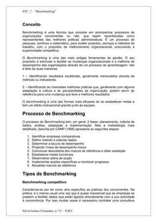 STC_7 – “Benchmarking”
Conceito
Benchmarking é uma técnica que consiste em acompanhar processos de
organizações concorrentes ou não, que sejam reconhecidas como
representantes das melhores práticas administrativas. É um processo de
pesquisa, contínuo e sistemático, para avaliar produtos, serviços e métodos de
trabalho, com o propósito de melhoramento organizacional, procurando a
superioridade competitiva.
O Benchmarking é uma das mais antigas ferramentas de gestão. O seu
propósito é estimular e facilitar as mudanças organizacionais e a melhoria de
desempenho das organizações através de um processo de aprendizagem. Isto
é feito de duas maneiras:
1 – Identificando resultados excelentes, geralmente mensurados através de
métricas ou indicadores.
2 – Identificando as chamadas melhores práticas que, geralmente com alguma
adaptação à cultura e às peculiaridades da organização, podem servir de
referência para uma mudança que leve a melhores resultados.
O benchmarking é uma das formas mais eficazes de se estabelecer metas e
tem um efeito motivacional grande junto às equipes.
Processo de Benchmarking
O processo de Benchmarking tem, em geral, 5 fases: planeamento, colecta de
dados, análise, adaptação e implementação. Mas a metodologia mais
detalhada, descrita por CAMP (1998) apresenta as seguintes etapas:
1. Identificar empresas comparativas
2. Definir método e colectar dados
3. Determinar a lacuna de desempenho
4. Projectar níveis de desempenho futuro
5. Comunicar descoberta dos marcos de referência e obter aceitação
6. Estabelecer metas funcionais
7. Desenvolver plano de acção
8. Implementar acções específicas e monitorar progresso
9. Revalidar marcos de referência
Tipos de Benchmarking
Benchmarking competitivo
Caracteriza-se por ter como alvo específico as práticas dos concorrentes. Na
prática, é o menos usual uma vez que é quase impossível que as empresas se
prestem a facilitar dados que estão ligados directamente com a sua actividade
à concorrência. Por isso muitas vezes é necessário contratar uma consultora
Sílvia Gomes Fernandes, n.º15 – TOE2
 