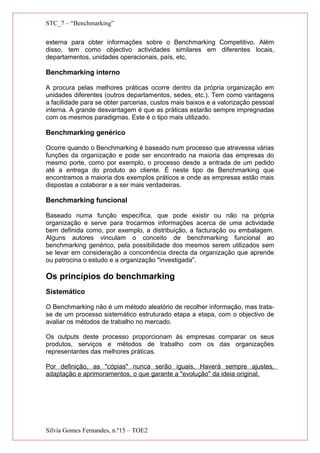 STC_7 – “Benchmarking”
externa para obter informações sobre o Benchmarking Competitivo. Além
disso, tem como objectivo actividades similares em diferentes locais,
departamentos, unidades operacionais, país, etc.
Benchmarking interno
A procura pelas melhores práticas ocorre dentro da própria organização em
unidades diferentes (outros departamentos, sedes, etc.). Tem como vantagens
a facilidade para se obter parcerias, custos mais baixos e a valorização pessoal
interna. A grande desvantagem é que as práticas estarão sempre impregnadas
com os mesmos paradigmas. Este é o tipo mais utilizado.
Benchmarking genérico
Ocorre quando o Benchmarking é baseado num processo que atravessa várias
funções da organização e pode ser encontrado na maioria das empresas do
mesmo porte, como por exemplo, o processo desde a entrada de um pedido
até a entrega do produto ao cliente. É neste tipo de Benchmarking que
encontramos a maioria dos exemplos práticos e onde as empresas estão mais
dispostas a colaborar e a ser mais verdadeiras.
Benchmarking funcional
Baseado numa função específica, que pode existir ou não na própria
organização e serve para trocarmos informações acerca de uma actividade
bem definida como, por exemplo, a distribuição, a facturação ou embalagem.
Alguns autores vinculam o conceito de benchmarking funcional ao
benchmarking genérico, pela possibilidade dos mesmos serem utilizados sem
se levar em consideração a concorrência directa da organização que aprende
ou patrocina o estudo e a organização "investigada".
Os princípios do benchmarking
Sistemático
O Benchmarking não é um método aleatório de recolher informação, mas trata-
se de um processo sistemático estruturado etapa a etapa, com o objectivo de
avaliar os métodos de trabalho no mercado.
Os outputs deste processo proporcionam às empresas comparar os seus
produtos, serviços e métodos de trabalho com os das organizações
representantes das melhores práticas.
Por definição, as "cópias" nunca serão iguais. Haverá sempre ajustes,
adaptação e aprimoramentos, o que garante a "evolução" da ideia original.
Sílvia Gomes Fernandes, n.º15 – TOE2
 