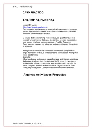 STC_7 – “Benchmarking”
CASO PRÁCTICO
ANÁLISE DA EMPRESA
Impact/ Dynamic
(http://eventosedesporto.com)
Esta empresa presta serviços especializados em comportamentos
sociais, que visam fortalecer as equipas numa empresa, criando
ritmos de produtividade e eficácia.
O estudo de Benchmarking verificou que, de igual forma poderá
consistir uma empresa dedicada a organizar eventos nas escolas
com menos níveis de sucesso escolar – “Ladder Academy”
Estes eventos passam por algumas cópias modificadas do projecto
já existente.
O objectivo é certificar os candidatos inscritos no programa ao
longo do mesmo lectivo, e corresponder a capacidades de algumas
horas académicas.
Exemplo:
1 Formando que se inscreva nas palestras e actividades colectivas
da Ladder Academy, tem de participar de 50 horas do seu tempo
extra-escolar. O que corresponde a uma cadeira escolar (não de
base) completa e certificada em diploma: Organização de Flash
Mobs; Organização de Conferencias com convidados externos…
Algumas Actividades Propostas
Sílvia Gomes Fernandes, n.º15 – TOE2
 