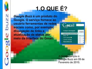 1.O QUE É?
Google Buzz é um produto do
Google. O serviço fornece ao
usuário ferramentas de redes
sociais como, por exemplo,
divulgação de links e
atualização de status por
meio da interface do Gmail.
A Google lançou o
Google Buzz em 09 de
Fevereiro de 2010.
 