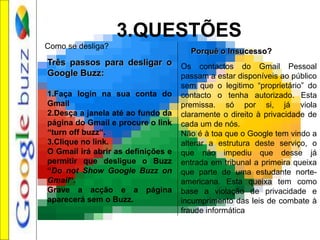 3.QUESTÕES
Três passos para desligar o
Google Buzz:
1.Faça login na sua conta do
Gmail
2.Desça a janela até ao fundo da
página do Gmail e procure o link
“turn off buzz“.
3.Clique no link.
O Gmail irá abrir as definições e
permitir que desligue o Buzz
“Do not Show Google Buzz on
Gmail“.
Grave a acção e a página
aparecerá sem o Buzz.
Como se desliga?
Porquê o Insucesso?
Os contactos do Gmail Pessoal
passam a estar disponíveis ao público
sem que o legitimo “proprietário” do
contacto o tenha autorizado. Esta
premissa. só por si, já viola
claramente o direito à privacidade de
cada um de nós.
Não é à toa que o Google tem vindo a
alterar a estrutura deste serviço, o
que não impediu que desse já
entrada em tribunal a primeira queixa
que parte de uma estudante norte-
americana. Esta queixa tem como
base a violação de privacidade e
incumprimento das leis de combate à
fraude informática
 