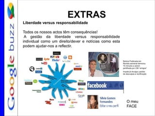 EXTRAS
Liberdade versus responsabilidade
Todos os nossos actos têm consequências!
A gestão da liberdade versus responsabilidade
individual como um direito/dever e notícias como esta
podem ajudar-nos a reflectir.
Noticia Publicada em
Revista semanal demorou
15 minutos a serem
partilhada por 236 “amigos”
Impala já divulgou pedido
de desculpas e rectificação
O meu
FACE
 