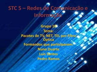 STC 5 – Redes de Comunicação e Informação Grupo 10 Tema: Pacotes de TV, NET, TEL por Fibra Óptica Formandos que participaram: Nuno Duarte Luís Santos Pedro Ramos 