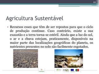 Agricultura Sustentável 
• Recursos esses que têm de ser repostos para que o ciclo 
de produção continue. Caso contrário, existe a sua 
exaustão e a terra torna-se estéril. Ainda que a luz do sol, 
o ar e a chuva estejam, praticamente, disponíveis na 
maior parte das localizações geográficas do planeta, os 
nutrientes presentes no solo são facilmente esgotados. 
10 
 