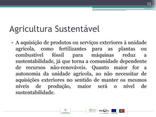 Agricultura Sustentável 
• A aquisição de produtos ou serviços exteriores à unidade 
agrícola, como fertilizantes para as plantas ou 
combustível fóssil para máquinas reduz a 
sustentabilidade, já que torna a comunidade dependente 
de recursos não-renováveis. Quanto maior for a 
autonomia da unidade agrícola, ao não necessitar de 
aquisições exteriores no sentido de manter os mesmos 
níveis de produção, maior será o nível de 
sustentabilidade. 
13 
 