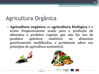 Agricultura Orgânica 
• Agricultura orgânica ou agricultura biológica é o 
termo frequentemente usado para a produção de 
alimentos e produtos vegetais que não faz uso de 
produtos químicos sintéticos ou alimentos 
geneticamente modificados, e geralmente adere aos 
princípios de agricultura sustentável. 
14 
 
