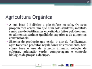 Agricultura Orgânica 
• A sua base é holística e põe ênfase no solo. Os seus 
proponentes acreditam que num solo saudável, mantido 
sem o uso de fertilizantes e pesticidas feitos pelo homem, 
os alimentos tenham qualidade superior a de alimentos 
convencionais. 
• Sistema de produção que exclui o uso de fertilizantes, 
agro tóxicos e produtos reguladores de crescimento, tem 
como base o uso de estercos animais, rotação de 
culturas, adubação verde, compostagem e controle 
biológico de pragas e doenças. 
15 
 