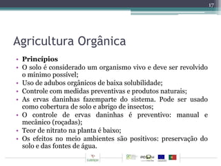Agricultura Orgânica 
• Princípios 
• O solo é considerado um organismo vivo e deve ser revolvido 
o mínimo possível; 
• Uso de adubos orgânicos de baixa solubilidade; 
• Controle com medidas preventivas e produtos naturais; 
• As ervas daninhas fazemparte do sistema. Pode ser usado 
como cobertura de solo e abrigo de insectos; 
• O controle de ervas daninhas é preventivo: manual e 
mecânico (roçadas); 
• Teor de nitrato na planta é baixo; 
• Os efeitos no meio ambientes são positivos: preservação do 
solo e das fontes de água. 
17 
 