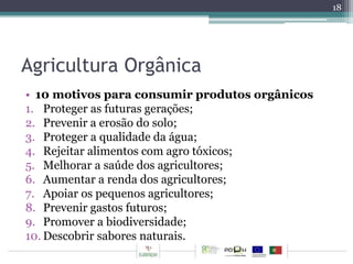 Agricultura Orgânica 
• 10 motivos para consumir produtos orgânicos 
1. Proteger as futuras gerações; 
2. Prevenir a erosão do solo; 
3. Proteger a qualidade da água; 
4. Rejeitar alimentos com agro tóxicos; 
5. Melhorar a saúde dos agricultores; 
6. Aumentar a renda dos agricultores; 
7. Apoiar os pequenos agricultores; 
8. Prevenir gastos futuros; 
9. Promover a biodiversidade; 
10. Descobrir sabores naturais. 
18 
 