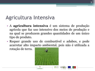 Agricultura Intensiva 
• A agricultura intensiva é um sistema de produção 
agrícola que faz uso intensivo dos meios de produção e 
na qual se produzem grandes quantidades de um único 
tipo de produto. 
• Requer grande uso de combustível e adubos, e pode 
acarretar alto impacto ambiental, pois não é utilizada a 
rotação de terra. 
3 
 