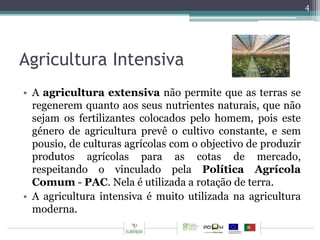 Agricultura Intensiva 
• A agricultura extensiva não permite que as terras se 
regenerem quanto aos seus nutrientes naturais, que não 
sejam os fertilizantes colocados pelo homem, pois este 
género de agricultura prevê o cultivo constante, e sem 
pousio, de culturas agrícolas com o objectivo de produzir 
produtos agrícolas para as cotas de mercado, 
respeitando o vinculado pela Política Agrícola 
Comum- PAC. Nela é utilizada a rotação de terra. 
• A agricultura intensiva é muito utilizada na agricultura 
moderna. 
4 
 