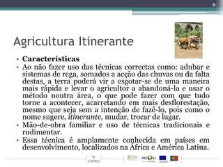 Agricultura Itinerante 
• Características 
• Ao não fazer uso das técnicas correctas como: adubar e 
sistemas de rega, somados a acção das chuvas ou da falta 
destas, a terra poderá vir a esgotar-se de uma maneira 
mais rápida e levar o agricultor a abandoná-la e usar o 
método noutra área, o que pode fazer com que tudo 
torne a acontecer, acarretando em mais desflorestação, 
mesmo que seja sem a intenção de fazê-lo, pois como o 
nome sugere, itinerante, mudar, trocar de lugar. 
• Mão-de-obra familiar e uso de técnicas tradicionais e 
rudimentar. 
• Essa técnica é amplamente conhecida em países em 
desenvolvimento, localizados na África e América Latina. 
6 
 