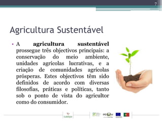 Agricultura Sustentável 
• A agricultura sustentável 
prossegue três objectivos principais: a 
conservação do meio ambiente, 
unidades agrícolas lucrativas, e a 
criação de comunidades agrícolas 
prósperas. Estes objectivos têm sido 
definidos de acordo com diversas 
filosofias, práticas e políticas, tanto 
sob o ponto de vista do agricultor 
como do consumidor. 
7 
 