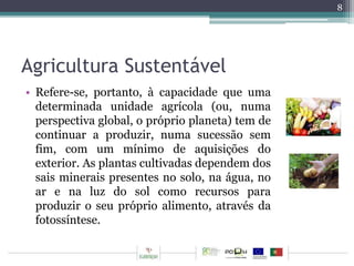 Agricultura Sustentável 
• Refere-se, portanto, à capacidade que uma 
determinada unidade agrícola (ou, numa 
perspectiva global, o próprio planeta) tem de 
continuar a produzir, numa sucessão sem 
fim, com um mínimo de aquisições do 
exterior. As plantas cultivadas dependem dos 
sais minerais presentes no solo, na água, no 
ar e na luz do sol como recursos para 
produzir o seu próprio alimento, através da 
fotossíntese. 
8 
 