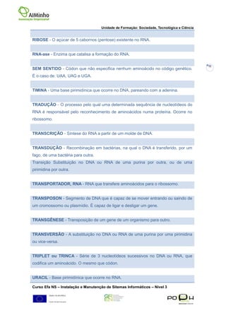 Unidade de Formação: Sociedade, Tecnológica e Ciência


RIBOSE - O açúcar de 5 cabornos (pentose) existente no RNA.


RNA-ase - Enzima que catalisa a formação do RNA.

                                                                                            11
SEM SENTIDO - Códon que não especifica nenhum aminoácido no código genético.
É o caso de: UAA, UAG e UGA.


TIMINA - Uma base pirimidínica que ocorre no DNA, pareando com a adenina.


TRADUÇÃO - O processo pelo qual uma determinada sequência de nucleotídeos do
RNA é responsável pelo reconhecimento de aminoácidos numa proteína. Ocorre no
ribossomo.


TRANSCRIÇÃO - Síntese do RNA a partir de um molde de DNA.


TRANSDUÇÃO - Recombinação em bactérias, na qual o DNA é transferido, por um
fago, de uma bactéria para outra.
Transição Substituição no DNA ou RNA de uma purina por outra, ou de uma
pirimidina por outra.


TRANSPORTADOR, RNA - RNA que transfere aminoácidos para o ribossomo.


TRANSPOSON - Segmento de DNA que é capaz de se mover entrando ou saindo de
um cromossomo ou plasmídio. É capaz de ligar e desligar um gene.


TRANSGÊNESE - Transposição de um gene de um organismo para outro.


TRANSVERSÃO - A substituição no DNA ou RNA de uma purina por uma pirimidina
ou vice-versa.


TRIPLET ou TRINCA - Série de 3 nucleotídeos sucessivos no DNA ou RNA, que
codifica um aminoácido. O mesmo que códon.


URACIL - Base pirimidínica que ocorre no RNA.

Curso Efa NS – Instalação e Manutenção de Sitemas Informáticos – Nivel 3
 