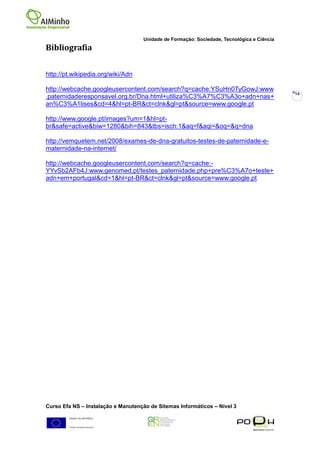 Unidade de Formação: Sociedade, Tecnológica e Ciência
Bibliografia


http://pt.wikipedia.org/wiki/Adn

http://webcache.googleusercontent.com/search?q=cache:YSuHn0TyGowJ:www
                                                                                            14
.paternidaderesponsavel.org.br/Dna.html+utiliza%C3%A7%C3%A3o+adn+nas+
an%C3%A1lises&cd=4&hl=pt-BR&ct=clnk&gl=pt&source=www.google.pt

http://www.google.pt/images?um=1&hl=pt-
br&safe=active&biw=1280&bih=843&tbs=isch:1&aq=f&aqi=&oq=&q=dna

http://vemquetem.net/2008/exames-de-dna-gratuitos-testes-de-paternidade-e-
maternidade-na-internet/

http://webcache.googleusercontent.com/search?q=cache:-
YYvSb2AFb4J:www.genomed.pt/testes_paternidade.php+pre%C3%A7o+teste+
adn+em+portugal&cd=1&hl=pt-BR&ct=clnk&gl=pt&source=www.google.pt




Curso Efa NS – Instalação e Manutenção de Sitemas Informáticos – Nivel 3
 