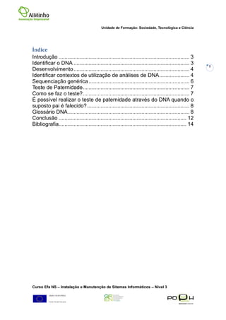 Unidade de Formação: Sociedade, Tecnológica e Ciência




Índice
Introdução ....................................................................................... 3
Identificar o DNA ............................................................................. 3      2
Desenvolvimento ............................................................................. 4
Identificar contextos de utilização de análises de DNA .................... 4
Sequenciação genérica ................................................................... 6
Teste de Paternidade....................................................................... 7
Como se faz o teste? ....................................................................... 7
É possível realizar o teste de paternidade através do DNA quando o
suposto pai é falecido? .................................................................... 8
Glossário DNA ................................................................................. 8
Conclusão ..................................................................................... 12
Bibliografia..................................................................................... 14




Curso Efa NS – Instalação e Manutenção de Sitemas Informáticos – Nivel 3
 