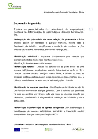 Unidade de Formação: Sociedade, Tecnológica e Ciência




Sequenciação genérica
                                                                                            6
Explorar as potencialidades do conhecimento da sequenciação
genérica na determinação de paternidades, doenças hereditárias,
etc.

Investigação de paternidade ou outra relação de parentesco - Estas
análises podem ser realizadas a qualquer momento, mesmo após o
falecimento do indivíduo, simplificando a resolução de possíveis acções
judiciais futuras sobre paternidade, em caso de herança, etc...


Identificação individual - Importante principalmente para pessoas que
exercem actividades de alto risco (Identidade genética).
Identificação de crianças em maternidades.
Identificação forense - Através da comparação do perfil alélico de uma
amostra biológica com aquele de um suspeito determinará se ele foi ou não o
"doador" daquela amostra biológica. Desta forma, a análise do DNA de
amostras biológicas colectadas em cenas de crimes, de restos mortais, etc... É
utilizada mundialmente para dar suporte as investigações criminais.


Identificação de doenças genéticas - Identificação da tendência ou não de
um indivíduo desenvolver doenças genéticas. Com o aumento das pesquisas
na área da genética um número cada vez maior de doenças poderão ser
rastreadas, possibilitando o diagnóstico e prevenção de inúmeros quadros
patológicos.


Identificação e quantificação de agentes patogénicos Com a identificação e
quantificação de agentes patogénicos, permitirão o tratamento médico
adequado em doenças como por exemplo a AIDS.




Curso Efa NS – Instalação e Manutenção de Sitemas Informáticos – Nivel 3
 