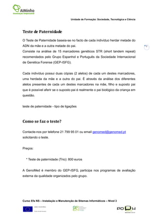 Unidade de Formação: Sociedade, Tecnológica e Ciência




Teste de Paternidade
O Teste de Paternidade baseia-se no facto de cada indivíduo herdar metade do
ADN da mãe e a outra metade do pai.                                                         7

Consiste na análise de 15 marcadores genéticos STR (short tandem repeat)
recomendados pelo Grupo Espanhol e Português da Sociedade Internacional
de Genética Forense (GEP-ISFG).


Cada indivíduo possui duas cópias (2 alelos) de cada um destes marcadores,
uma herdada da mãe e a outra do pai. É através da análise dos diferentes
alelos presentes de cada um destes marcadores na mãe, filho e suposto pai
que é possível aferir se o suposto pai é realmente o pai biológico da criança em
questão.


teste de paternidade - tipo de ligações



Como se faz o teste?

Contacte-nos por telefone 21 799 95 01 ou email genomed@genomed.pt
solicitando o teste.


Preços:


  * Teste de paternidade (Trio): 800 euros


A GenoMed é membro do GEP-ISFG, participa nos programas de avaliação
externa da qualidade organizados pelo grupo.




Curso Efa NS – Instalação e Manutenção de Sitemas Informáticos – Nivel 3
 