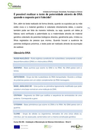 Unidade de Formação: Sociedade, Tecnológica e Ciência
É possível realizar o teste de paternidade através do DNA
quando o suposto pai é falecido?

Sim, além do teste realizado de forma directa, quando os supostos pai ou mãe
estão vivos e o material genético é colectado directamente deles, o exame                   8
também pode ser feito de maneira indirecta, ou seja, quando um deles já
faleceu será verificada a paternidade ou a maternidade através de material
genético colectado de parentes biológicos directos, geralmente pais, irmãos ou
filhos registados da pessoa que morreu. Quando houver a ausência de
parentes biológicos próximos, o teste pode ser realizado através da exumação
de cadáver.


Glossário DNA

ÁCIDO NUCLÉICO - Ácido orgânico constituído de nucleotídeos; compreende o ácido
desoxirribonucléico (DNA) e o ribonucléico (RNA).


ADENINA - Base purínica que ocorre no DNA e no RNA. No DNA pareia com a
timina.


ANTICÓDON - Grupo de três nucleotídeos do RNA transportador. Durante a síntese
de proteínas pareia com um códon complementar do RNA mensageiro.


BASE, ANÁLOGO DE - Uma purina ou pirimidina ligeiramente modificada que pode
substituir uma base normal em uma molécula do DNA.


CÍSTRON - Segmento do DNA que codifica a sequência de aminoácidos de uma
proteína. Corresponde a gene.


CITOSINA - Base pirimidínica que ocorre no DNA e no RNA. No DNA pareia com a
guanina.


CLONE - Grupo de células ou organismos, derivados de uma única célula ou
indivíduo, por via assexuada, sendo todos com a mesma constituição genética.

Curso Efa NS – Instalação e Manutenção de Sitemas Informáticos – Nivel 3
 