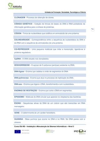 Unidade de Formação: Sociedade, Tecnológica e Ciência


CLONAGEM - Processo de obtenção de clones.


CÓDIGO GENÉTICO - Coleção de trincas de bases do DNA e RNA portadoras da
informação genética para a síntese de proteínas.
                                                                                            9


CÓDON - Trinca de nucleotídeos que codifica um aminoácido de uma proteína.


COLINEARIDADE - Correspondência entre a sequência de nucleotídeos do DNA e
do RNA com a sequência de aminoácidos de uma proteína.


CO-REPRESSOR - Uma pequena molécula que inibe a transcrição, ligando-se à
proteína reguladora.


CpDNA - O DNA situado nos cloroplastos.


DESOXIRRIBOSE - O açúcar de 5 carbonos (pentose) existente no DNA.


DNA-ligase - Enzima que catalisa a união de segmentos do DNA.


DNA-polimerase - Enzima que atua no processo de replicação do DNA.


DNA-ase - Enzima que digere o DNA, transformando-o em nucleotídeos.


ENZIMAS DE RESTRIÇÃO - Enzima que corta o DNA em segmentos.


EPISSOMO - Molécula de DNA circular que aparece no citoplasma das bactérias.


ÉXONS - Sequências ativas do DNA de um cístron que são transcritas em RNA
mensageiro.


GENE - O determinante de um caráter hereditário.


GUANINA - Base purínica que ocorre no DNA e no RNA. No DNA pareia com a
citosina.

Curso Efa NS – Instalação e Manutenção de Sitemas Informáticos – Nivel 3
 