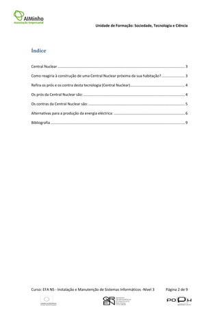 Unidade de Formação: Sociedade, Tecnologia e Ciência




Índice

Central Nuclear ............................................................................................................................. 3

Como reagiria à construção de uma Central Nuclear próxima da sua habitação? ....................... 3

Refira os prós e os contra desta tecnologia (Central Nuclear)...................................................... 4

Os prós da Central Nuclear são: .................................................................................................... 4

Os contras da Central Nuclear são: ............................................................................................... 5

Alternativas para a produção da energia eléctrica: ...................................................................... 6

Bibliografia .................................................................................................................................... 9




Curso: EFA NS - Instalação e Manutenção de Sistemas Informáticos -Nível 3                                                     Página 2 de 9
 