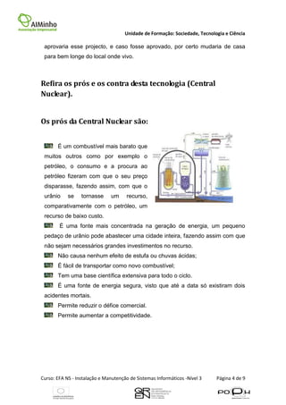 Unidade de Formação: Sociedade, Tecnologia e Ciência

 aprovaria esse projecto, e caso fosse aprovado, por certo mudaria de casa
 para bem longe do local onde vivo.



Refira os prós e os contra desta tecnologia (Central
Nuclear).


Os prós da Central Nuclear são:


       É um combustível mais barato que
 muitos outros como por exemplo o
 petróleo, o consumo e a procura ao
 petróleo fizeram com que o seu preço
 disparasse, fazendo assim, com que o
 urânio     se    tornasse     um     recurso,
 comparativamente com o petróleo, um
 recurso de baixo custo.
        É uma fonte mais concentrada na geração de energia, um pequeno
 pedaço de urânio pode abastecer uma cidade inteira, fazendo assim com que
 não sejam necessários grandes investimentos no recurso.
       Não causa nenhum efeito de estufa ou chuvas ácidas;
       É fácil de transportar como novo combustível;
       Tem uma base científica extensiva para todo o ciclo.
       É uma fonte de energia segura, visto que até a data só existiram dois
 acidentes mortais.
       Permite reduzir o défice comercial.
       Permite aumentar a competitividade.




Curso: EFA NS - Instalação e Manutenção de Sistemas Informáticos -Nível 3    Página 4 de 9
 